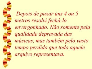 Depois de puxar uns 4 ou 5 metros resolvi fechá-lo envergonhado. Não somente pela qualidade depravada das músicas, mas também pelo vasto tempo perdido que todo aquele arquivo representava. 