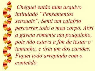 Cheguei então num arquivo intitulado “Pensamentos sensuais”. Senti um calafrio percorrer todo o meu corpo. Abri a gaveta somente um pouquinho, pois não estava a fim de testar o tamanho, e tirei um dos cartões. Fiquei todo arrepiado com o conteúdo. 