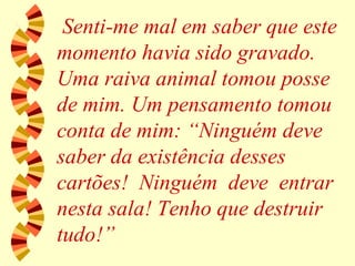Senti-me mal em saber que este momento havia sido gravado. Uma raiva animal tomou posse de mim. Um pensamento tomou conta de mim: “Ninguém deve saber da existência desses cartões!  Ninguém  deve  entrar nesta sala! Tenho que destruir tudo!” 