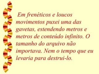 Em frenéticos e loucos movimentos puxei uma das gavetas, estendendo metros e metros de conteúdo infinito. O tamanho do arquivo não importava. Nem o tempo que eu levaria para destrui-lo.  