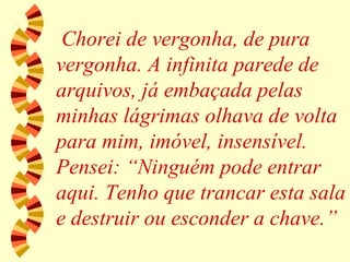 Chorei de vergonha, de pura vergonha. A infinita parede de arquivos, já embaçada pelas minhas lágrimas olhava de volta para mim, imóvel, insensível. Pensei: “Ninguém pode entrar aqui. Tenho que trancar esta sala e destruir ou esconder a chave.” 