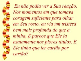 Eu não podia ver a Sua reação. Nos momentos em que tomava coragem suficiente para olhar em Seu rosto, eu via um tristeza bem mais profunda do que a minha. E parece que Ele ia exatamente nos piores títulos. E Ele tinha que ler cartão por cartão? 