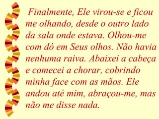Finalmente, Ele virou-se e ficou me olhando, desde o outro lado da sala onde estava. Olhou-me com dó em Seus olhos. Não havia nenhuma raiva. Abaixei a cabeça e comecei a chorar, cobrindo minha face com as mãos. Ele andou até mim, abraçou-me, mas não me disse nada. 