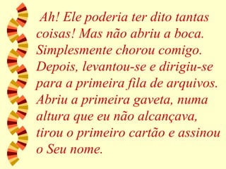 Ah! Ele poderia ter dito tantas coisas! Mas não abriu a boca. Simplesmente chorou comigo. Depois, levantou-se e dirigiu-se para a primeira fila de arquivos. Abriu a primeira gaveta, numa altura que eu não alcançava, tirou o primeiro cartão e assinou o Seu nome. 