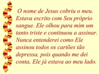 O nome de Jesus cobriu o meu. Estava escrito com Seu próprio sangue. Ele olhou para mim um tanto triste e continuou a assinar. Nunca entenderei como Ele assinou todos os cartões tão depressa, pois quando me dei conta, Ele já estava ao meu lado. 