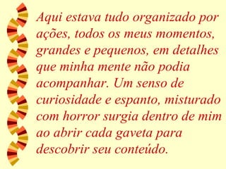 Aqui estava tudo organizado por ações, todos os meus momentos, grandes e pequenos, em detalhes que minha mente não podia acompanhar. Um senso de curiosidade e espanto, misturado com horror surgia dentro de mim ao abrir cada gaveta para descobrir seu conteúdo. 