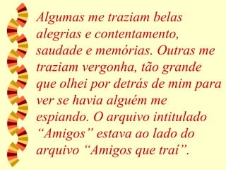 Algumas me traziam belas alegrias e contentamento, saudade e memórias. Outras me traziam vergonha, tão grande que olhei por detrás de mim para ver se havia alguém me espiando. O arquivo intitulado “Amigos” estava ao lado do arquivo “Amigos que traí”. 