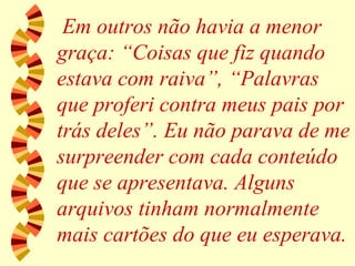 Em outros não havia a menor graça: “Coisas que fiz quando estava com raiva”, “Palavras que proferi contra meus pais por trás deles”. Eu não parava de me surpreender com cada conteúdo que se apresentava. Alguns arquivos tinham normalmente mais cartões do que eu esperava. 