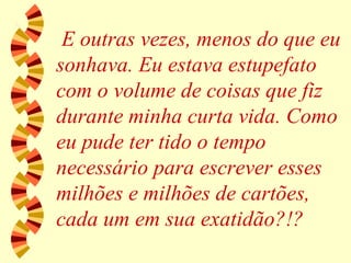 E outras vezes, menos do que eu sonhava. Eu estava estupefato com o volume de coisas que fiz durante minha curta vida. Como eu pude ter tido o tempo necessário para escrever esses milhões e milhões de cartões, cada um em sua exatidão?!? 