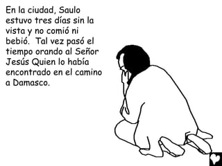 En la ciudad, Saulo
estuvo tres días sin la
vista y no comió ni
bebió. Tal vez pasó el
tiempo orando al Señor
Jesús Quien lo había
encontrado en el camino
a Damasco.
 