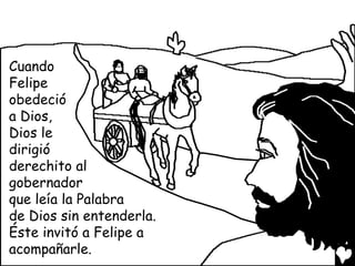 Cuando
Felipe
obedeció
a Dios,
Dios le
dirigió
derechito al
gobernador
que leía la Palabra
de Dios sin entenderla.
Éste invitó a Felipe a
acompañarle.
 