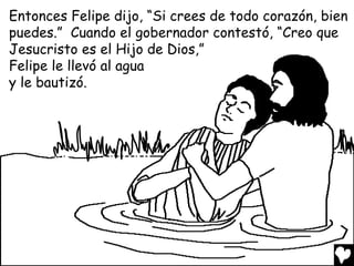 Entonces Felipe dijo, “Si crees de todo corazón, bien
puedes.” Cuando el gobernador contestó, “Creo que
Jesucristo es el Hijo de Dios,”
Felipe le llevó al agua
y le bautizó.
 