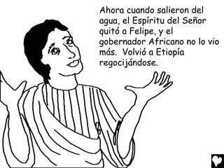 Ahora cuando salieron del
agua, el Espíritu del Señor
quitó a Felipe, y el
gobernador Africano no lo vio
más. Volvió a Etiopía
regocijándose.
 