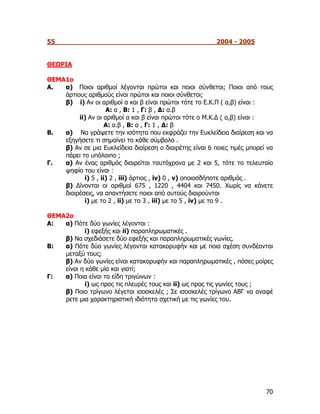 55                                                        2004 - 2005


ΘΕΩΡΙΑ

ΘΕΜΑ1ο
Α.  α) Ποιοι αριθμοί λέγονται πρώτοι και ποιοι σύνθετοι; Ποιοι από τους
    άρτιους αριθμούς είναι πρώτοι και ποιοι σύνθετοι;
    β) i) Αν οι αριθμοί α και β είναι πρώτοι τότε το Ε.Κ.Π ( α,β) είναι :
                    Α: α , Β: 1 , Γ: β , Δ: α.β
         ii) Αν οι αριθμοί α και β είναι πρώτοι τότε ο Μ.Κ.Δ ( α,β) είναι :
                    Α: α.β , Β: α , Γ: 1 , Δ: β
Β.  α) Να γράψετε την ισότητα που εκφράζει την Ευκλείδεια διαίρεση και να
    εξηγήσετε τι σημαίνει το κάθε σύμβολο .
    β) Αν σε μια Ευκλείδεια διαίρεση ο διαιρέτης είναι 6 ποιες τιμές μπορεί να
    πάρει το υπόλοιπο ;
Γ.  α) Αν ένας αριθμός διαιρείται ταυτόχρονα με 2 και 5, τότε το τελευταίο
    ψηφίο του είναι :
           i) 5 , ii) 2 , iii) άρτιος , iv) 0 , v) οποιοσδήποτε αριθμός .
    β) Δίνονται οι αριθμοί 675 , 1220 , 4404 και 7450. Χωρίς να κάνετε
    διαιρέσεις, να απαντήσετε ποιοι από αυτούς διαιρούνται
           i) με το 2 , ii) με το 3 , iii) με το 5 , iv) με το 9 .

ΘΕΜΑ2ο
Α:  α) Πότε δύο γωνίες λέγονται :
            i) εφεξής και ii) παραπληρωματικές .
    β) Να σχεδιάσετε δύο εφεξής και παραπληρωματικές γωνίες.
Β:  α) Πότε δύο γωνίες λέγονται κατακορυφήν και με ποια σχέση συνδέονται
    μεταξύ τους;
    β) Αν δύο γωνίες είναι κατακορυφήν και παραπληρωματικές , πόσες μοίρες
    είναι η κάθε μία και γιατί;
Γ:  α) Ποια είναι τα είδη τριγώνων :
            i) ως προς τις πλευρές τους και ii) ως προς τις γωνίες τους ;
    β) Ποιο τρίγωνο λέγεται ισοσκελές ; Σε ισοσκελές τρίγωνο ΑΒΓ να αναφέ
    ρετε μια χαρακτηριστική ιδιότητα σχετική με τις γωνίες του.




                                                                           70
 