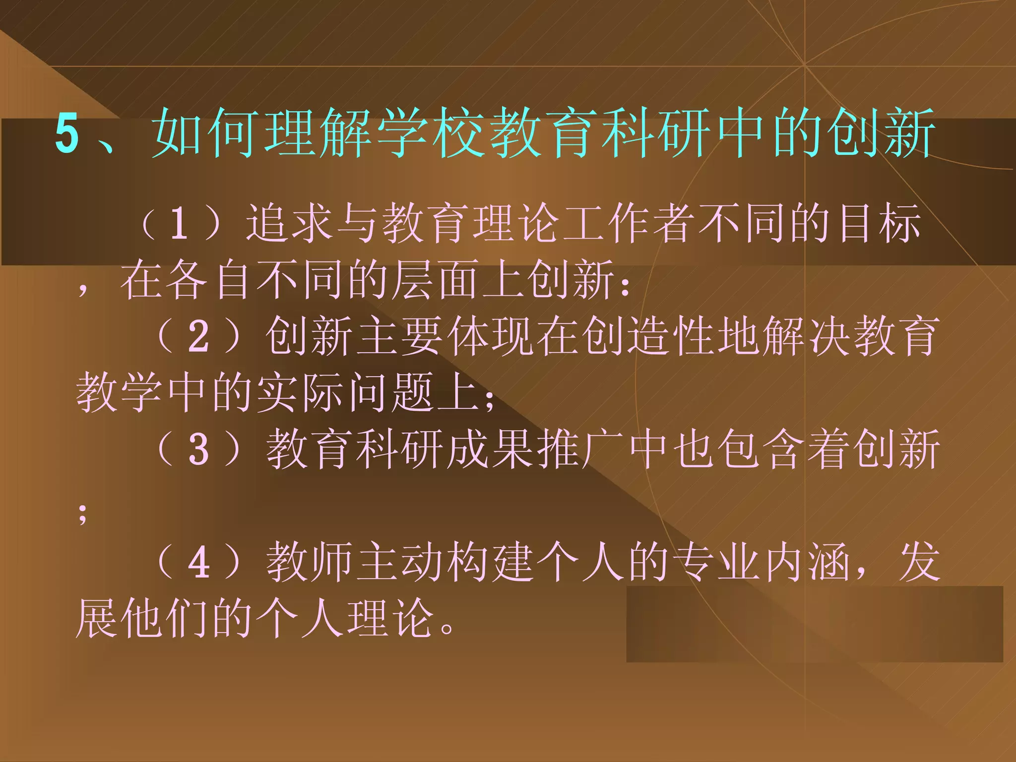 5 、如何理解学校教育科研中的创新 （ 1 ）追求与教育理论工作者不同的目标，在各自不同的层面上创新： （ 2 ）创新主要体现在创造性地解决教育教学中的实际问题上； （ 3 ）教育科研成果推广中也包含着创新； （ 4 ）教师主动构建个人的专业内涵，发展他们的个人理论。 