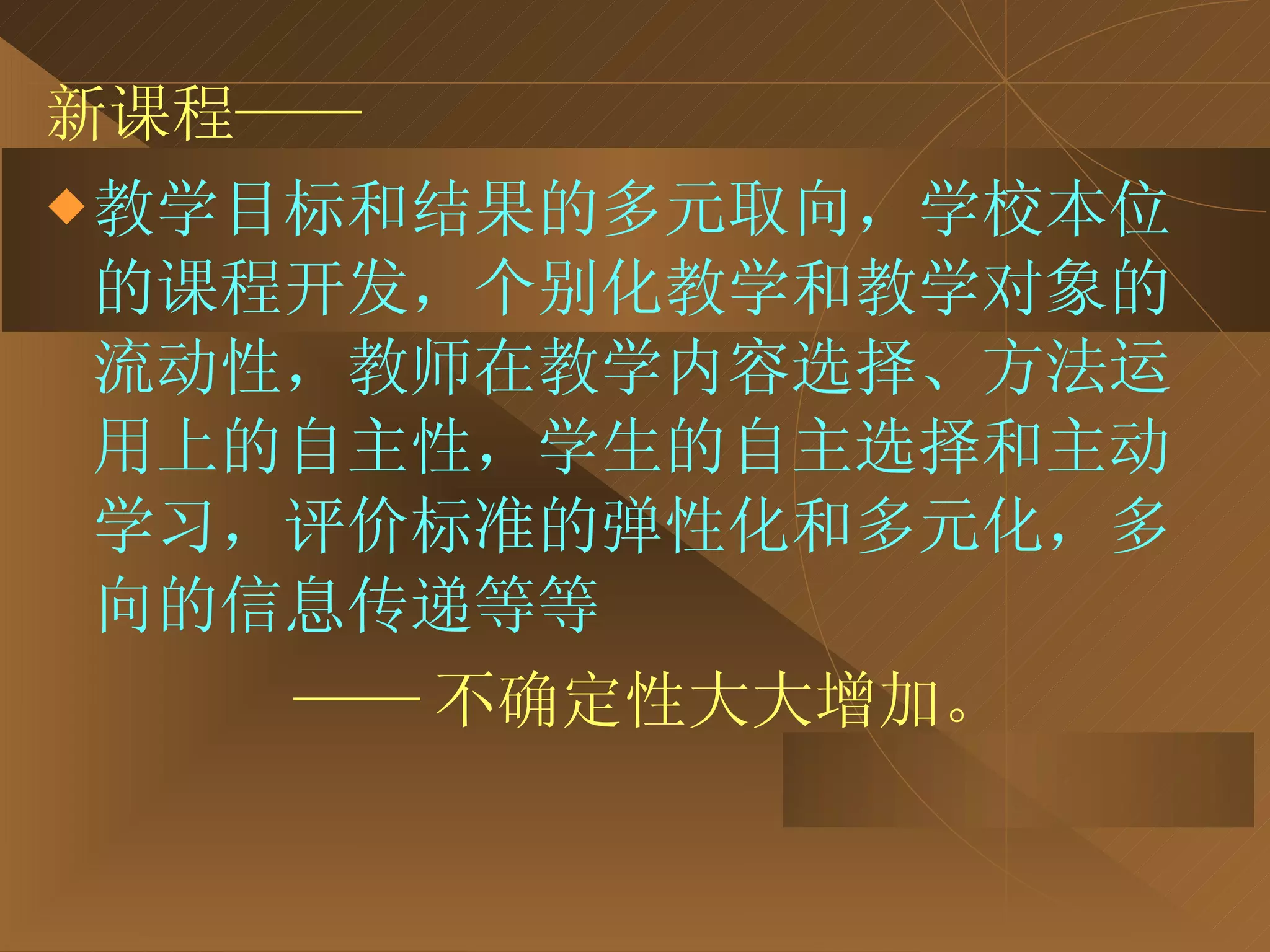 新课程—— 教学目标和结果的多元取向，学校本位的课程开发，个别化教学和教学对象的流动性，教师在教学内容选择、方法运用上的自主性，学生的自主选择和主动学习，评价标准的弹性化和多元化，多向的信息传递等等  —— 不确定性大大增加。 