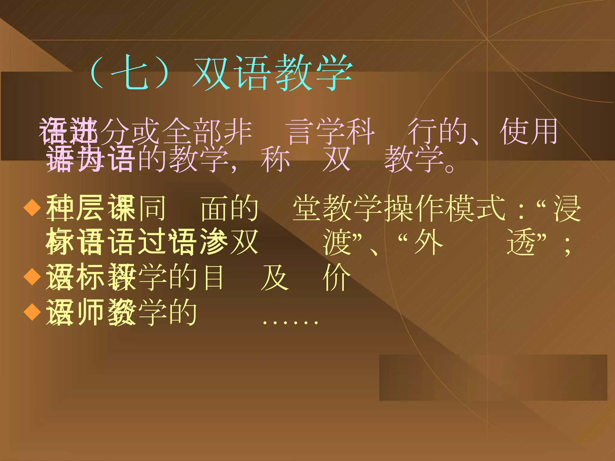 （七）双语教学 在部分或全部非语言学科进行的、使用非母语的教学，称为双语教学。 三种不同层面的课堂教学操作模式：“浸身目标语”、“双语过渡”、“外语渗透”； 双语教学的目标及评价 双语教学的师资…… 