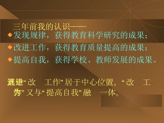 三年前我的认识—— 发现规律，获得教育科学研究的成果； 改进工作，获得教育质量提高的成果； 提高自我，获得学校、教师发展的成果。   其中“改进工作”居于中心位置，“改进工作”又与“提高自我”融为一体。 
