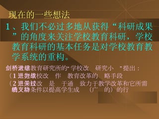 现在的一些想法 1 、我们不必过多地从获得“科研成果”的角度来关注学校教育科研，学校教育科研的基本任务是对学校教育教学系统的重构。 剑桥大学教育研究所的“学校改进研究小组”提出： （ 1 ）把学校改进作为教育改革的战略手段 （ 2 ）学校改进是关于通过致力于教学改革和它所需的支持条件以提高学生成绩（广义的）的行动 