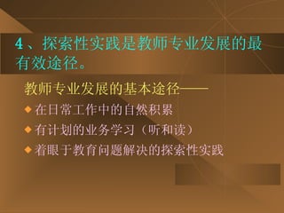4 、探索性实践是教师专业发展的最有效途径。 教师专业发展的基本途径—— 在日常工作中的自然积累 有计划的业务学习（听和读） 着眼于教育问题解决的探索性实践 
