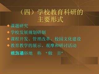 （四）学校教育科研的 主要形式 课题研究 学校发展规划研制 课程开发、管理改革、校园文化建设 教育教学的展示、观摩和研讨活动 可以通俗地统称为“做项目” 