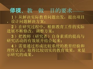 学校、教师做项目的要求—— 1 ）从解决实际教育问题出发，提出项目，设计问题解决方案； 2 ）在研究过程中，根据教育工作的实际进展不断修改、调整方案； 3 ）把教师（研究者）自身素质的提高与研究活动的有效展开结合起来； 4 ）需要通过形成比较系统的教育经验和理性认识，取得比较切实的教育效果，来显示研究的成果。 