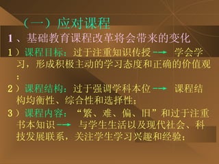 （一）应对课程 1 、基础教育课程改革将会带来的变化 1 ） 课程目标： 过于注重知识传授 -->   学会学习，形成积极主动的学习态度和正确的价值观； 2 ） 课程结构： 过于强调学科本位 -->  课程结构均衡性、综合性和选择性； 3 ） 课程内容： “繁、难、偏、旧”和过于注重书本知识 -->   与学生生活以及现代社会、科技发展联系，关注学生学习兴趣和经验； 