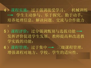 4 ） 课程实施： 过于强调接受学习、  机械训练 -->  学生主动参与、乐于探究、勤于动手，培养处理信息、解决问题、交流与合作能力； 5 ） 课程评价： 过分强调甄别与选拔功能 -->  发挥评价促进学生发展、教师提高和改进教学实践的功能； 6 ） 课程管理： 过于集中 -->   三级课程管理，增强课程对地方、学校、学生的适应性。 