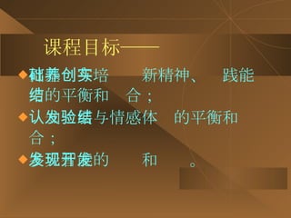 课程目标—— 打基础与培养创新精神、实践能力的平衡和结合； 认知发展与情感体验的平衡和结合； 多元智能的发现和开发。 