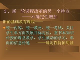 3 、新一轮课程改革的另一个特点   ——不确定性增加 旧的基础教育课程—— 统一内容、统一教材、统一考试，关注学生单方向发展目标定位，重书本知识传授的课堂教学，学生被动的学习，单向的信息传递   ——确定性特征明显； 