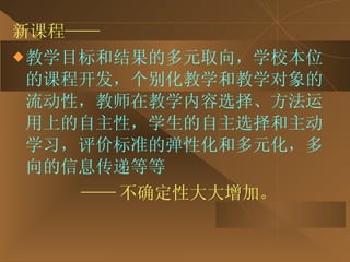 新课程—— 教学目标和结果的多元取向，学校本位的课程开发，个别化教学和教学对象的流动性，教师在教学内容选择、方法运用上的自主性，学生的自主选择和主动学习，评价标准的弹性化和多元化，多向的信息传递等等  —— 不确定性大大增加。 