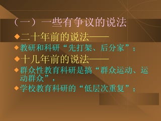 （一）一些有争议的说法 二十年前的说法—— 教研和科研“先打架、后分家”； 十几年前的说法—— 群众性教育科研是搞“群众运动、运动群众”， 学校教育科研的“低层次重复”； 