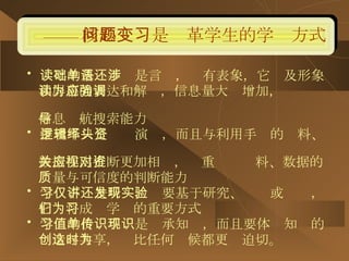 —— 核心问题是变革学生的学习方式 读写的基础不单是言语，还有表象，它涉及形象 和屏幕的表达和解读，信息量大为增加，应强调  信息导航搜索能力  推理不只是逻辑演绎，而且与利用手头的资料、  数据作出推断更加相关，应重视对资料、数据的 质量与可信度的判断能力 学习不仅是听讲，还要基于研究、发现或实验， 它们将成为学习的重要方式 学习的价值不单是传承知识，而且要体现知识的 创造与共享，这比任何时候都更为迫切。 
