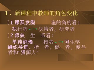 1 、新课程中教师的角色变化 （ 1 ）从课程开发实施的角度看 : 执行者 --> 决策者、研究者 （ 2 ）从师生关系看 : 单纯的知识传授者 --> 学生学习的组织者、指导者、促进者、参与者和“资源人” 