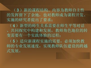 （ 3 ）新的课程结构、内容为教师自主性的发挥留下了余地，也对教师成为课程开发、实施的研究者提出了要求； （ 4 ）新型的师生关系需要在师生平等对话、共同探究中构建和发展，教师角色地位的转变需要有一个实践体验的过程； （ 5 ）适应新课程实施的需要，必须加快教师的专业发展速度，实现教师队伍建设的跨越式发展。 