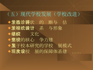 （五）现代学校发展（学校改进） 学校发展状态的诊断与评估 学校发展目标系统与形象设计 学校组织文化 学校的核心竞争力建设 基于校本研究的学校发展模式 现代学校发展的保障体系建设…… 
