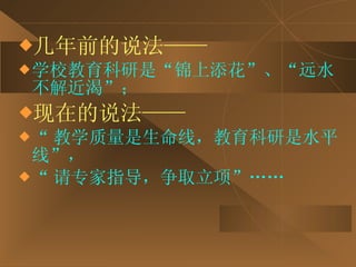 几年前的说法—— 学校教育科研是“锦上添花”、“远水不解近渴”； 现在的说法—— “ 教学质量是生命线，教育科研是水平线”，  “ 请专家指导，争取立项”…… 