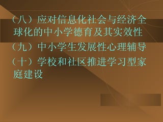 （八）应对信息化社会与经济全球化的中小学德育及其实效性 （九）中小学生发展性心理辅导 （十）学校和社区推进学习型家庭建设 
