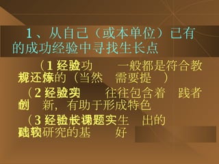 1 、从自己（或本单位）已有的成功经验中寻找生长点 （ 1 ）成功经验一般都是符合教育规律的（当然还需要提炼） （ 2 ）成功经验往往包含着实践者的创新，有助于形成特色 （ 3 ）由成功经验生长出的课题实践和研究的基础较好 