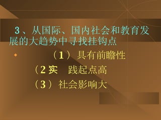 3 、从国际、国内社会和教育发展的大趋势中寻找挂钩点 （ 1 ）具有前瞻性 （ 2 ）实践起点高 （ 3 ）社会影响大 