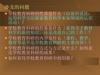涉及的问题 学校教育科研的性质是什么 （以前的说法：运用科学方法探索教育科学未知领域的认识活动）？ 学校教育科研的任务是什么 （获得关于教育科学的新的知识，还是改进自己的工作）？ 学校教育科研的内容是什么 （课程、教学、德育等是不是学校教育科研的主要内容）？ 学校教育科研的方式与方法是什么？如何表达学校教育科研的成果？ 如何看待学校教育科研中的创新？ 
