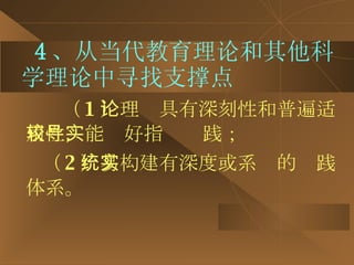 4 、从当代教育理论和其他科学理论中寻找支撑点 （ 1 ）理论具有深刻性和普遍适用性，能较好指导实践； （ 2 ）易构建有深度或系统的实践体系。 