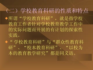 （二）学校教育科研的性质和特点 所谓“学校教育科研”，就是指学校教育工作者针对学校教育教学工作中的实际问题而开展的有计划的探索性实践。 “ 学校教育科研”与“群众性教育科研”、“校本教育科研”、“以校为本的教育教学研究”都是同义语。 