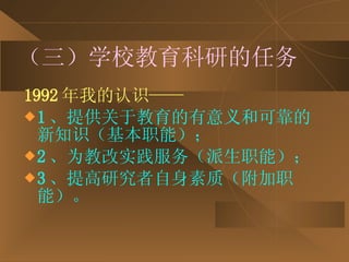 （三）学校教育科研的任务 1992 年我的认识—— 1 、提供关于教育的有意义和可靠的新知识（基本职能）； 2 、为教改实践服务（派生职能）； 3 、提高研究者自身素质（附加职能）。 