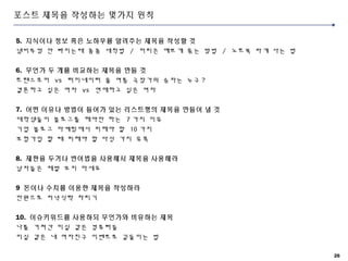 26
포스트 제목을 작성하는 몇가지 원칙
5. 지식이나 정보 혹은 노하우를 알려주는 제목을 작성할 것
냄비뚜껑 안 빠지는때 꼼꼼 세척법 / 머리끈 예쁘게 묶는 방법 / 노트북 싸게 사는 법
6. 무언가 두 개를 비교하는 제목을 만들 것
트랜스포머 vs 터미네이터 올 여름 극장가의 승자는 누구 ?
결혼하고 싶은 여자 vs 연애하고 싶은 여자
7. 어떤 이유나 방법이 들어가 있는 리스트형의 제목을 만들어 낼 것
대학생들이 블로그를 해야만 하는 7 가지 이유
기업 블로그 마케팅에서 피해야 할 10 가지
보험가입 할 때 피해야 할 다섯 가지 유혹
8. 제한을 두거나 반어법을 사용해서 제목을 사용해라
남자들은 제발 보지 마세요
9 돈이나 수치를 이용한 제목을 작성하라
만원으로 저녁식탁 차리기
10. 이슈키워드를 사용하되 무언가와 비유하는 제목
나를 거쳐간 미실 같은 컴퓨터들
미실 같은 내 여자친구 이벤트로 길들이는 법
 