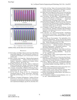 Short Paper
Int. J. on Recent Trends in Engineering and Technology, Vol. 8, No. 1, Jan 2013
[7] Yan Zhu, Lin Peng, “Study on K-anonymity Models of Sharing
Medical Information”, International Conference on Service
Systems and Service Management, pp.1-8, 2007.
[8] Weijia Yang,”Knowledge Reserving in Privacy Preserving Data
Mining”, Second international Symposium on Intelligent
Information Technology Application, pp.855-859, 2008.
[9] E. Poovammal , M. Ponnavaikko , “Task Independent Privacy
Preserving Data Mining on Medical Dataset”, International
Conference on Advances in Computing,
Control and
Telecommunication Technologies ,pp.815-818, 2009.
[10] Xiaolin Zhang, Hongjing Bi, “Research on Privacy Preserving
Classification Data Mining Based on Random Perturbation”,
International Conference on Information Networking and
Automation (ICINA), pp.173-178, 2010.
[11] H .Kargupta, S. Datta, Q. Wang, and K. Siva Kumar, “On the
privacy preserving Properties of Random Data Perturbation
techniques”, Proceeding of International Conference on Data
Mining, pp. 99 - 106 , 2003.
[12] K. Chen and L. Liu, “Privacy Preserving Data Classification
with Rotation Perturbation”, Proceedings of the Fifth
International Conference of Data Mining (ICDM’05), pp.589582, 2005.
[13] Li Liu; Bhavani Thuraisingham, “The Applicability of the
Perturbation Model-based Privacy Preservig Data Mining
for Real-world Data”, Sixth IEEE International Conference on
Data Mining Workshops, pp.507-512, 2006.
[14] Jinfei Liu, Jun Luo, and Joshua Zhexue Huang, “Rating: Privacy
Preservation for
Multiple Attributes with Different
Sensitivity Requirements”, International conference
on
Data Mining Workshops, pp.666-670, 2011.
[15] Vassilios S. Verykios, Elisa Bertino, “State-of-the-art in Privacy
Preserving Data
Mining”, Proceeding of Special Interest
Group on Management of Data (SIGMOD)
Record, Vol.
33, No. 1,pp.50-57, 2004.
[16] Y. Lindell , B.Pinkas, “Privacy preserving data mining”, Journal
of Cryptology, 5(3), 2000.
[17] Haisheng Li , “Study of Privacy Preserving Data Mining”,
Third International Symposium on Intelligent Information
Technology and Security Informatics, pp.700-703, 2010.
[18] Charu C. Aggarwal , Philip S. Yu, “A condensation approach
to privacy preserving data mining”, International Conference
on Extending Database Technology (EDBT), pp. 183–199,
2004.
[19] Official website of IBM Research software group, http://www958.ibm.com/datasets/datasetof-diabeticpatient.
[20] Officia website of spss online training workshop, http://
people.cst.cmich.edu/lee1c/spss/Prj_cancer_data.htm
[21]website of Keng Ridge Bio-medical Dataset, http://datam.i2r.astar.edu.sg/datasets/krbd/
[22] UCI Repository of Machine Learning Databases, www .ics.
uci. edu/~ mlearn/MLRepository.html

Fig. 1. Analysis of privacy preserving algorithms

Fig. 2. Comparison of data reconstruction

usability of data, and also data can be reconstructed.
REFERENCES
[1] Savita Lohiya, Lata Ragha ,”Privacy preserving in Data Mining
using Hybrid Approach”, IEEE International Conference on
Computational Intelligence and Communication Network
(CICN) ,2012.
[2] Anita A. Parmar, Udai Pratap Rao, “Blocking Based approach
for Classification Rule
Hiding to Preserve the Privacy in
Database”, International Symposium on Computer Science
and Society (ISCCS) , pp.323-326, 2011
[3] Jian Wang, Yongcheng Lou, Yen Zhao, Jiajin Le, “A Survey on
Privacy Preserving Data Mining”, International Workshop
on Database Technology and Applications, pp.111-114, 2009.
[4] L. Sweeney, “K-anonymity: A Model for Protecting Privacy”,
International Journal on Uncertainty, Fuzziness and Knowledge
based Systems, pp. 557-570, 2002.
[5] B.C.M. Fung, K. Wang, and P.S. Yu, “Anonymizing
Classification Data for Privacy Preservation”, IEEETrans.
Knowledge and Data Engg., vol. 19, no. 5, pp. 711-725, May
2007.
[6] S.Vijayarani, A.Tamilarasi, M.Sampoorna, “Analysis of Privacy
Preserving K Anonymity Methods and Techniques”,
Proceedings of the International Conference on communication
and Computational Intelligence, pp.540-545, December 2010.

© 2013 ACEEE
DOI: 01.IJRTET.8.1. 58

75

 