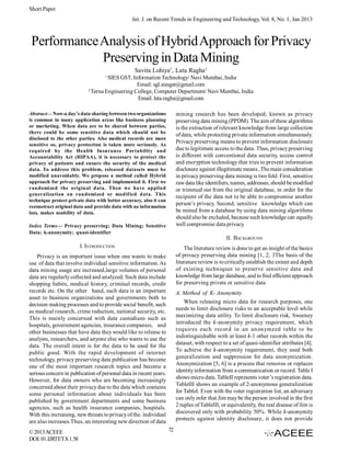 Short Paper
Int. J. on Recent Trends in Engineering and Technology, Vol. 8, No. 1, Jan 2013

Performance Analysis of Hybrid Approach for Privacy
Preserving in Data Mining
Savita Lohiya1, Lata Ragha2
1

SIES GST, Information Technology/ Navi Mumbai, India
Email: sgl.siesgst@gmail.com
2
Terna Engineering College, Computer Department/ Navi Mumbai, India
Email: lata.ragha@gmail.com
Abstract— Now-a day’s data sharing between two organizations
is common in many application areas like business planning
or marketing. When data are to be shared between parties,
there could be some sensitive data which should not be
disclosed to the other parties. Also medical records are more
sensitive so, privacy protection is taken more seriously. As
required by the Health Insurance Portability and
Accountability Act (HIPAA), it is necessary to protect the
privacy of patients and ensure the security of the medical
data. To address this problem, released datasets must be
modified unavoidably. We propose a method called Hybrid
approach for privacy preserving and implemented it. First we
randomized the original data. Then we have applied
generalization on randomized or modified data. This
technique protect private data with better accuracy, also it can
reconstruct original data and provide data with no information
loss, makes usability of data.

mining research has been developed, known as privacy
preserving data mining (PPDM). The aim of these algorithms
is the extraction of relevant knowledge from large collection
of data, while protecting private information simultaneously.
Privacy preserving means to prevent information disclosure
due to legitimate access to the data. Thus, privacy preserving
is different with conventional data security, access control
and encryption technology that tries to prevent information
disclosure against illegitimate means.The main consideration
in privacy preserving data mining is two fold. First, sensitive
raw data like identifiers, names, addresses, should be modified
or trimmed out from the original database, in order for the
recipient of the data not to be able to compromise another
person’s privacy. Second, sensitive knowledge which can
be mined from a database by using data mining algorithms
should also be excluded, because such knowledge can equally
well compromise data privacy.

Index Terms— Privacy preserving; Data Mining; Sensitive
Data; k-anonymity; quasi-identifier

II. BACKGROUND
I. INTRODUCTION

The literature review is done to get an insight of the basics
of privacy preserving data mining [1, 2, 3The basis of the
literature review is to critically establish the extent and depth
of existing techniques to preserve sensitive data and
knowledge from large database, and to find efficient approach
for preserving private or sensitive data

Privacy is an important issue when one wants to make
use of data that involve individual sensitive information. As
data mining usage are increased,large volumes of personal
data are regularly collected and analyzed. Such data include
shopping habits, medical history, criminal records, credit
records etc. On the other hand, such data is an important
asset to business organizations and governments both to
decision making processes and to provide social benefit, such
as medical research, crime reduction, national security, etc.
This is mainly concerned with data custodians such as
hospitals, government agencies, insurance companies, and
other businesses that have data they would like to release to
analysts, researchers, and anyone else who wants to use the
data. The overall intent is for the data to be used for the
public good. With the rapid development of internet
technology, privacy preserving data publication has become
one of the most important research topics and become a
serious concern in publication of personal data in recent years.
However, for data owners who are becoming increasingly
concerned about their privacy due to the data which contains
some personal information about individuals has been
published by government departments and some business
agencies, such as health insurance companies, hospitals.
With this increasing, new threats to privacy of the. individual
are also increases.Thus, an interesting new direction of data
© 2013 ACEEE
DOI: 01.IJRTET.8.1.58

A. Method of K- Anonymity
When releasing micro data for research purposes, one
needs to limit disclosure risks to an acceptable level while
maximizing data utility. To limit disclosure risk, Sweeney
introduced the k-anonymity privacy requirement, which
requires each record in an anonymzed table to be
indistinguishable with at least k-1 other records within the
dataset, with respect to a set of quasi-identifier attributes [4].
To achieve the k-anonymity requirement, they used both
generalization and suppression for data anonymization.
Anonymization [5, 6] is a process that removes or replaces
identity information from a communication or record. Table I
shows micro data. TableII represents voter’s registration data.
TableIII shows an example of 2-anonymous generalization
for TableI. Even with the voter registration list, an adversary
can only infer that Jim may be the person involved in the first
2 tuples of TableIII, or equivalently, the real disease of Jim is
discovered only with probability 50%. While k-anonymity
protects against identity disclosure, it does not provide
72

 