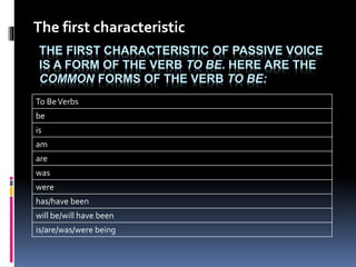 The first characteristic 
THE FIRST CHARACTERISTIC OF PASSIVE VOICE 
IS A FORM OF THE VERB TO BE. HERE ARE THE 
COMMON FORMS OF THE VERB TO BE: 
To Be Verbs 
be 
is 
am 
are 
was 
were 
has/have been 
will be/will have been 
is/are/was/were being 
 