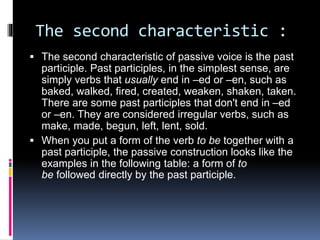 The second characteristic : 
 The second characteristic of passive voice is the past 
participle. Past participles, in the simplest sense, are 
simply verbs that usually end in –ed or –en, such as 
baked, walked, fired, created, weaken, shaken, taken. 
There are some past participles that don't end in –ed 
or –en. They are considered irregular verbs, such as 
make, made, begun, left, lent, sold. 
 When you put a form of the verb to be together with a 
past participle, the passive construction looks like the 
examples in the following table: a form of to 
be followed directly by the past participle. 
 