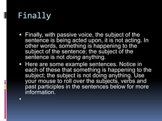 Finally 
 Finally, with passive voice, the subject of the 
sentence is being acted upon, it is not acting. In 
other words, something is happening to the 
subject of the sentence; the subject of the 
sentence is not doing anything. 
 Here are some example sentences. Notice in 
each of these that something is happening to the 
subject; the subject is not doing anything. Use 
your mouse to roll over the subjects, verbs and 
past participles in the sentences below for more 
information. 
 
 